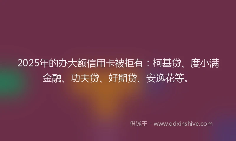 2025年的办大额信用卡被拒有：柯基贷、度小满金融、功夫贷、好期贷、安逸花等。