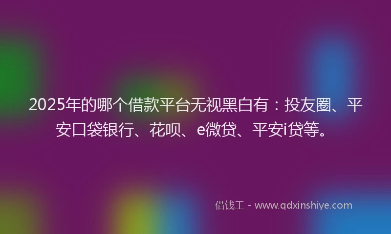 2025年的哪个借款平台无视黑白有：投友圈、平安口袋银行、花呗、e微贷、平安i贷等。