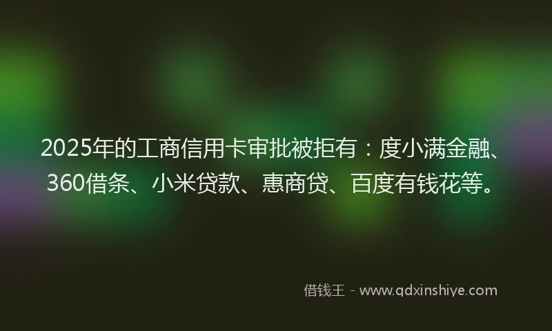 2025年的工商信用卡审批被拒有：度小满金融、360借条、小米贷款、惠商贷、百度有钱花等。