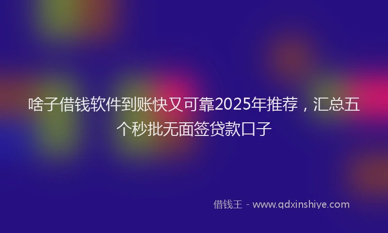 啥子借钱软件到账快又可靠2025年推荐，汇总五个秒批无面签贷款口子