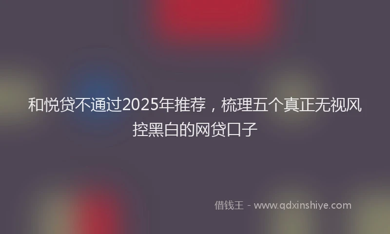 和悦贷不通过2025年推荐，梳理五个真正无视风控黑白的网贷口子