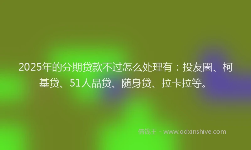 2025年的分期贷款不过怎么处理有：投友圈、柯基贷、51人品贷、随身贷、拉卡拉等。