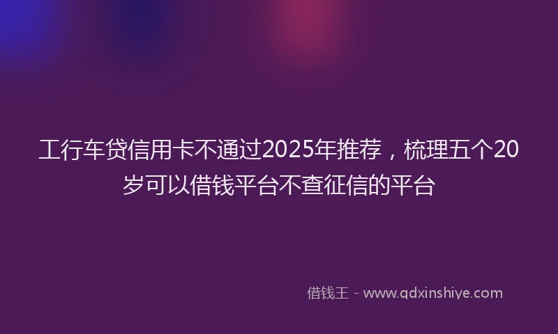 工行车贷信用卡不通过2025年推荐，梳理五个20岁可以借钱平台不查征信的平台