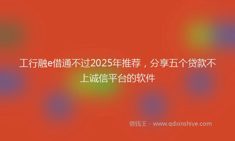 工行融e借通不过2025年推荐，分享五个贷款不上诚信平台的软件