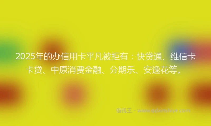 2025年的办信用卡平凡被拒有：快贷通、维信卡卡贷、中原消费金融、分期乐、安逸花等。