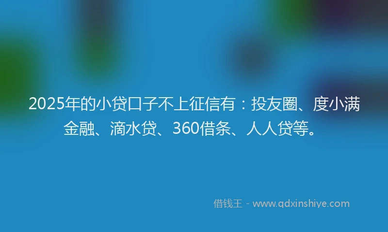 2025年的小贷口子不上征信有：投友圈、度小满金融、滴水贷、360借条、人人贷等。