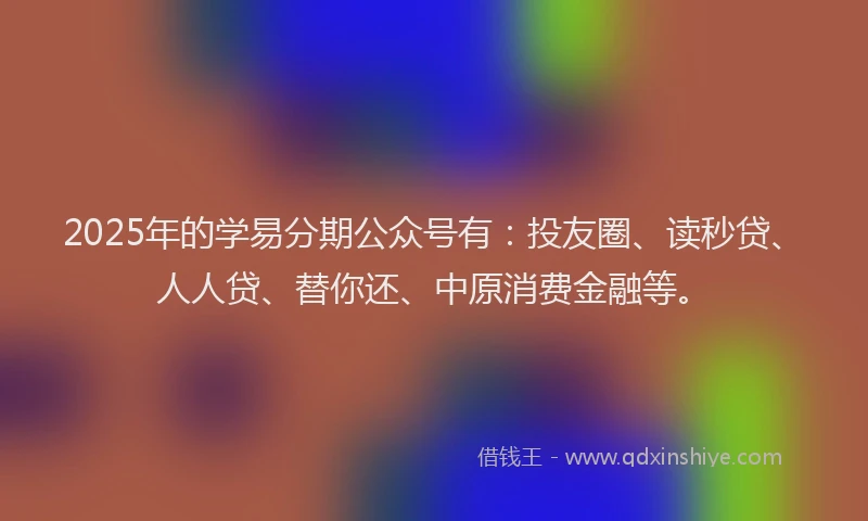 2025年的学易分期公众号有：投友圈、读秒贷、人人贷、替你还、中原消费金融等。