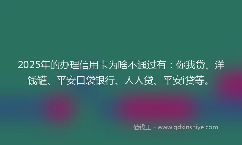 2025年的办理信用卡为啥不通过有：你我贷、洋钱罐、平安口袋银行、人人贷、平安i贷等。