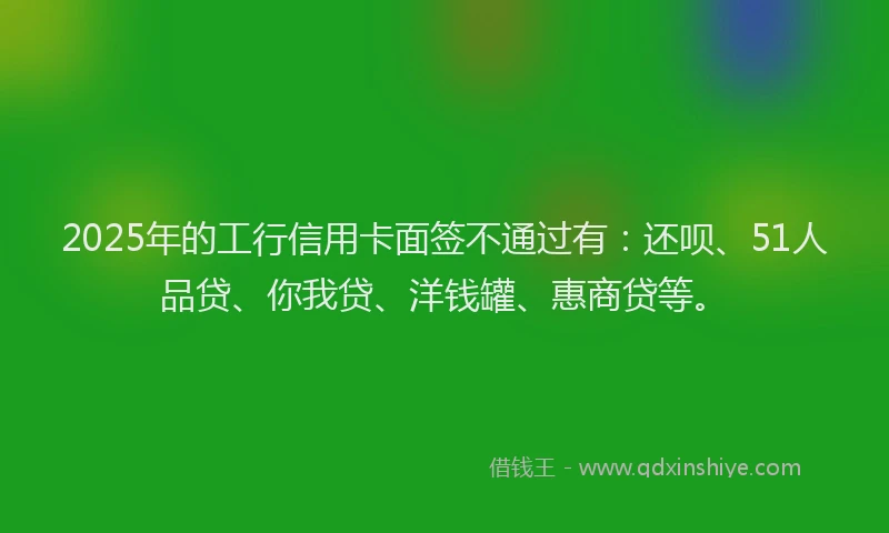 2025年的工行信用卡面签不通过有：还呗、51人品贷、你我贷、洋钱罐、惠商贷等。