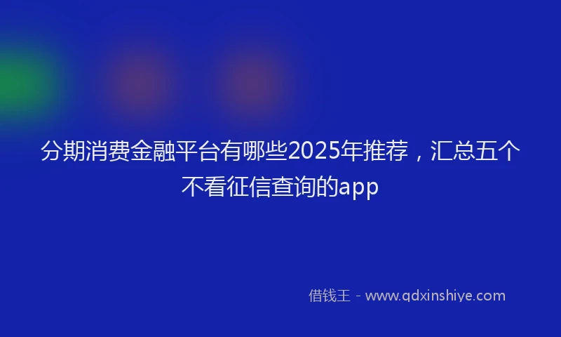 分期消费金融平台有哪些2025年推荐，汇总五个不看征信查询的app