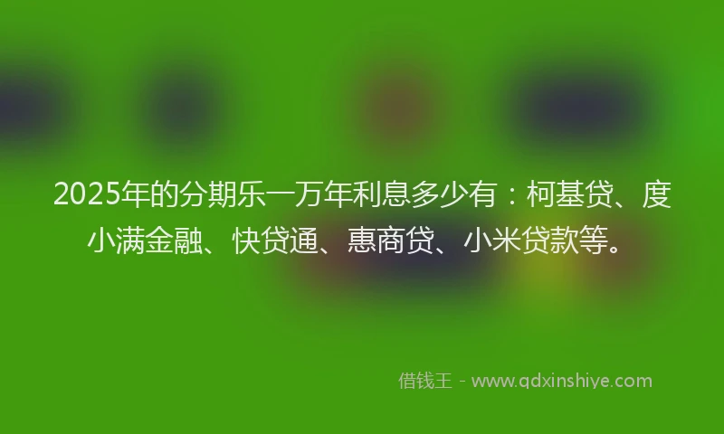 2025年的分期乐一万年利息多少有：柯基贷、度小满金融、快贷通、惠商贷、小米贷款等。