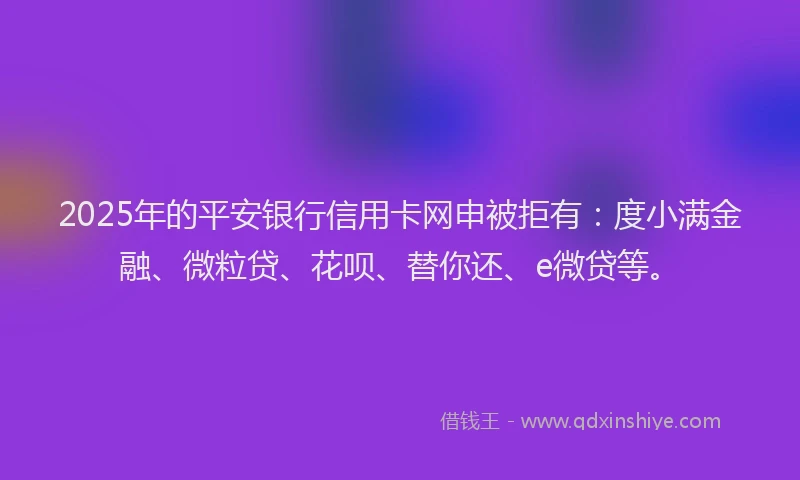 2025年的平安银行信用卡网申被拒有：度小满金融、微粒贷、花呗、替你还、e微贷等。