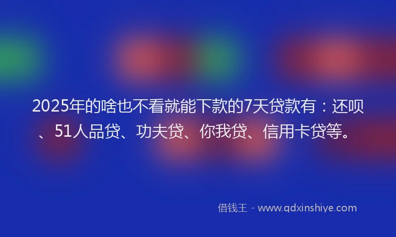 2025年的啥也不看就能下款的7天贷款有：还呗、51人品贷、功夫贷、你我贷、信用卡贷等。