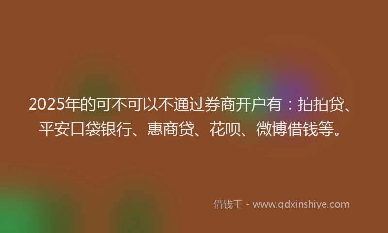 2025年的可不可以不通过券商开户有：拍拍贷、平安口袋银行、惠商贷、花呗、微博借钱等。