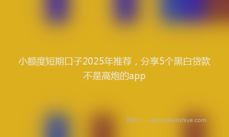 小额度短期口子2025年推荐，分享5个黑白贷款不是高炮的app