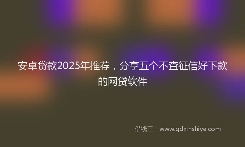 安卓贷款2025年推荐，分享五个不查征信好下款的网贷软件