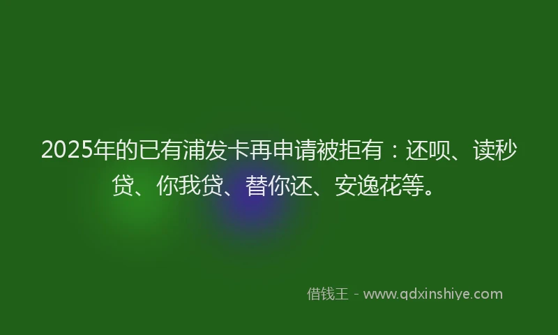 2025年的已有浦发卡再申请被拒有：还呗、读秒贷、你我贷、替你还、安逸花等。
