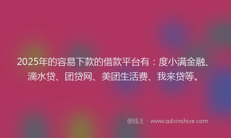 2025年的容易下款的借款平台有：度小满金融、滴水贷、团贷网、美团生活费、我来贷等。