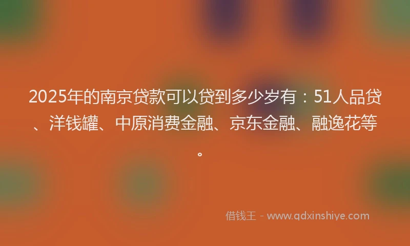 2025年的南京贷款可以贷到多少岁有：51人品贷、洋钱罐、中原消费金融、京东金融、融逸花等。
