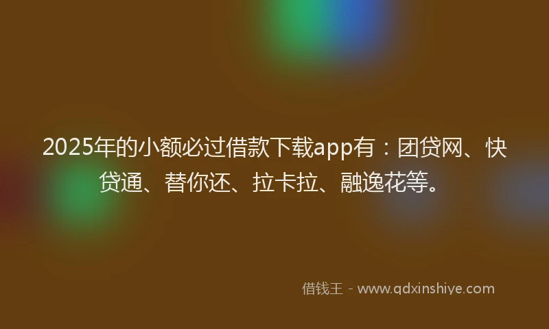 2025年的小额必过借款下载app有：团贷网、快贷通、替你还、拉卡拉、融逸花等。