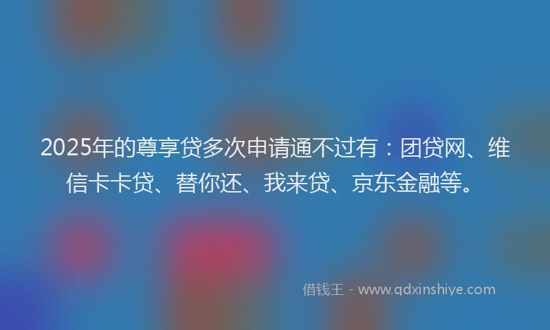 2025年的尊享贷多次申请通不过有：团贷网、维信卡卡贷、替你还、我来贷、京东金融等。