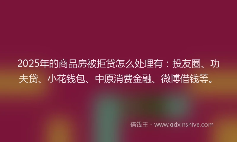 2025年的商品房被拒贷怎么处理有：投友圈、功夫贷、小花钱包、中原消费金融、微博借钱等。
