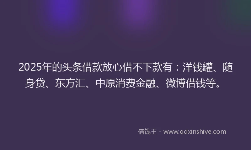 2025年的头条借款放心借不下款有：洋钱罐、随身贷、东方汇、中原消费金融、微博借钱等。