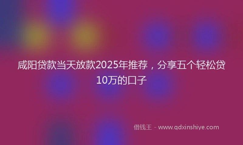 咸阳贷款当天放款2025年推荐，分享五个轻松贷10万的口子