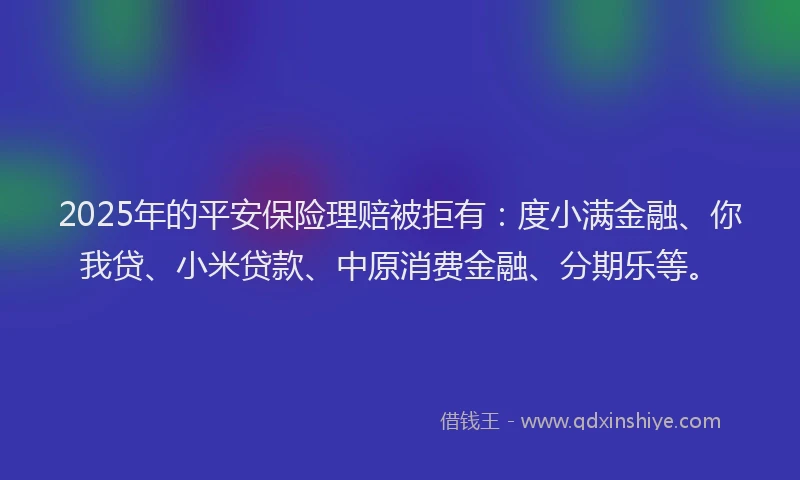 2025年的平安保险理赔被拒有：度小满金融、你我贷、小米贷款、中原消费金融、分期乐等。