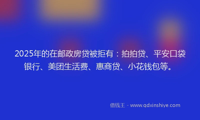 2025年的在邮政房贷被拒有：拍拍贷、平安口袋银行、美团生活费、惠商贷、小花钱包等。