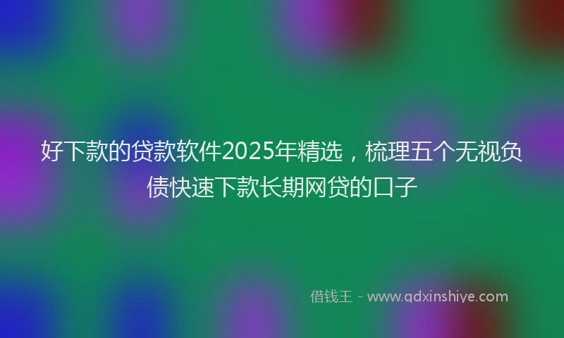 好下款的贷款软件2025年精选，梳理五个无视负债快速下款长期网贷的口子