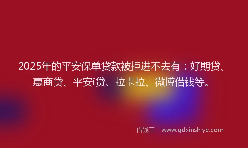 2025年的平安保单贷款被拒进不去有：好期贷、惠商贷、平安i贷、拉卡拉、微博借钱等。