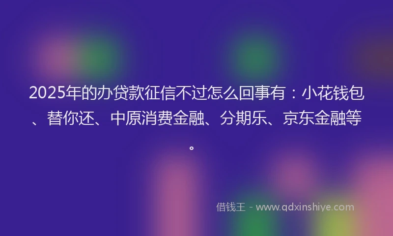 2025年的办贷款征信不过怎么回事有：小花钱包、替你还、中原消费金融、分期乐、京东金融等。