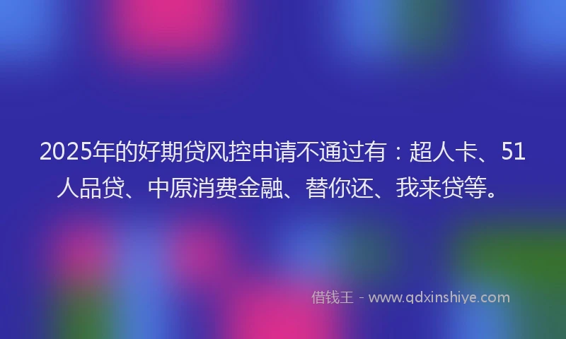 2025年的好期贷风控申请不通过有：超人卡、51人品贷、中原消费金融、替你还、我来贷等。