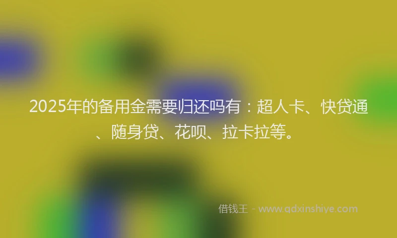 2025年的备用金需要归还吗有：超人卡、快贷通、随身贷、花呗、拉卡拉等。