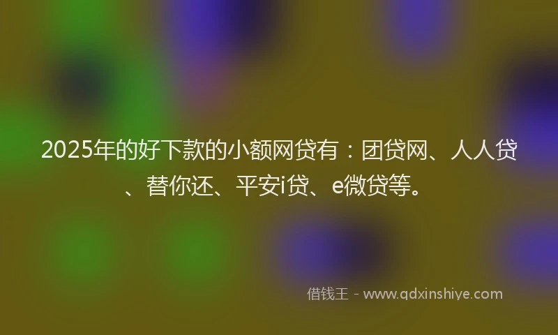 2025年的好下款的小额网贷有：团贷网、人人贷、替你还、平安i贷、e微贷等。