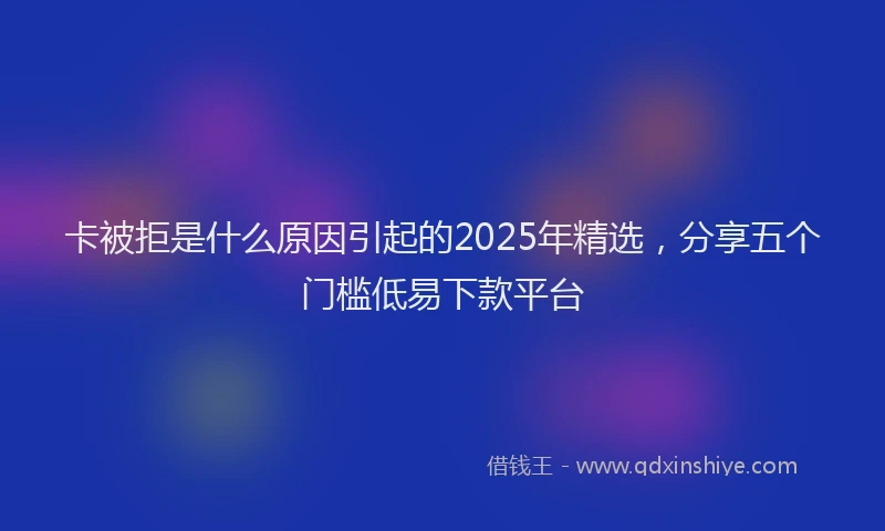 卡被拒是什么原因引起的2025年精选，分享五个门槛低易下款平台