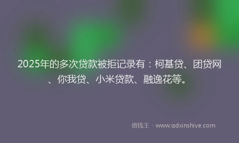 2025年的多次贷款被拒记录有：柯基贷、团贷网、你我贷、小米贷款、融逸花等。