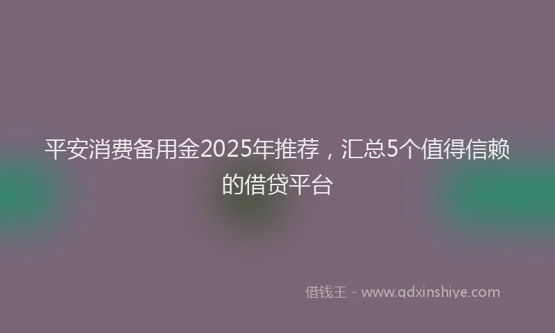平安消费备用金2025年推荐，汇总5个值得信赖的借贷平台