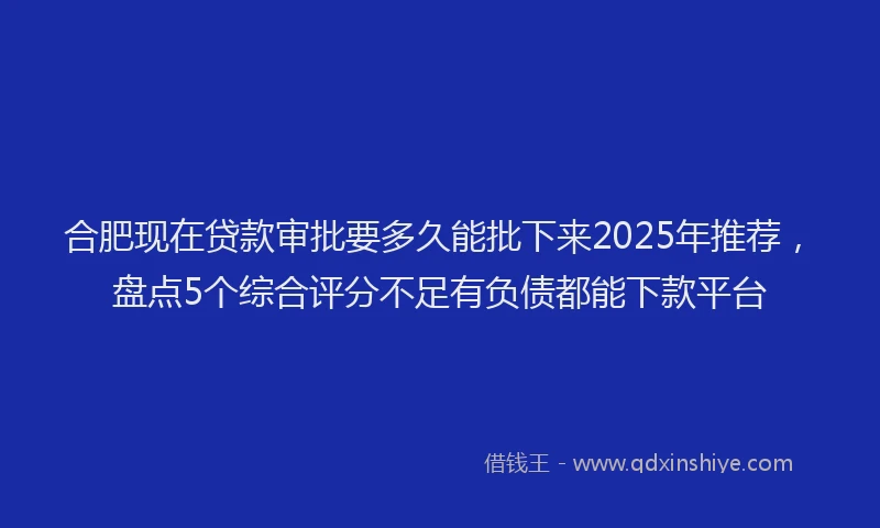 合肥现在贷款审批要多久能批下来2025年推荐，盘点5个综合评分不足有负债都能下款平台