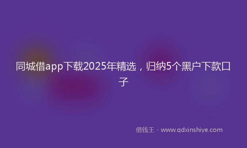 同城借app下载2025年精选，归纳5个黑户下款口子