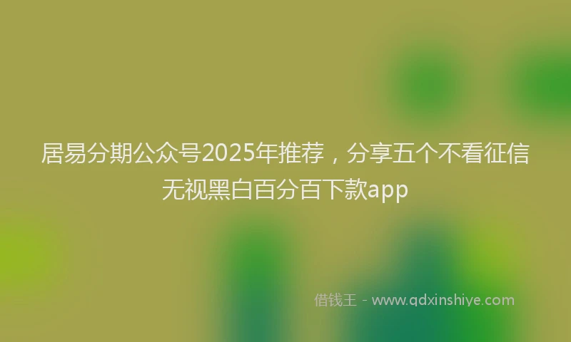 居易分期公众号2025年推荐，分享五个不看征信无视黑白百分百下款app