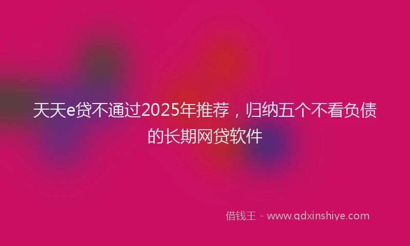 天天e贷不通过2025年推荐，归纳五个不看负债的长期网贷软件