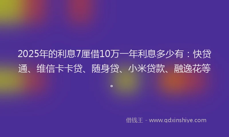 2025年的利息7厘借10万一年利息多少有：快贷通、维信卡卡贷、随身贷、小米贷款、融逸花等。
