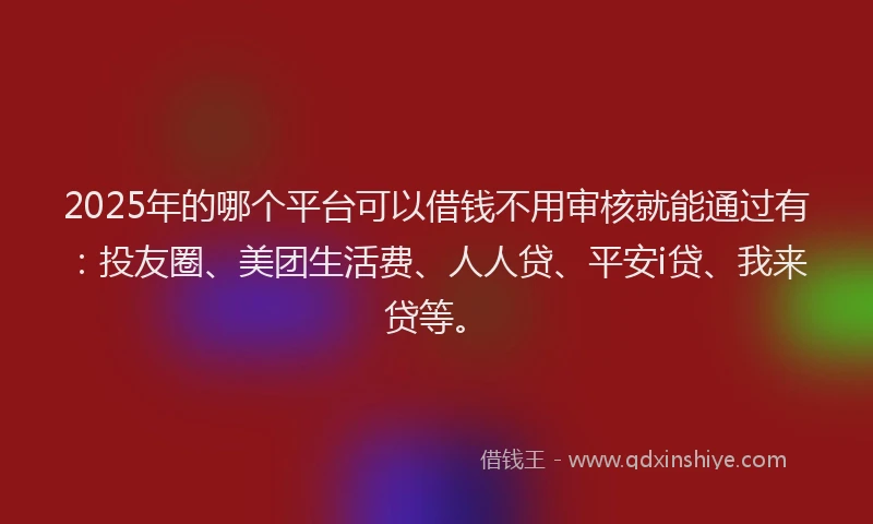 2025年的哪个平台可以借钱不用审核就能通过有：投友圈、美团生活费、人人贷、平安i贷、我来贷等。
