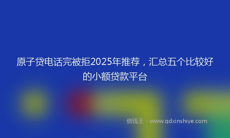 原子贷电话完被拒2025年推荐，汇总五个比较好的小额贷款平台