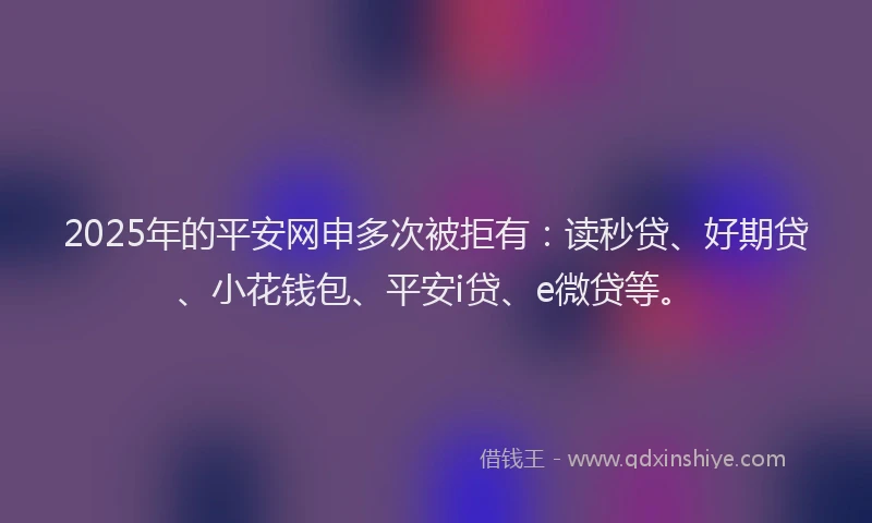 2025年的平安网申多次被拒有：读秒贷、好期贷、小花钱包、平安i贷、e微贷等。