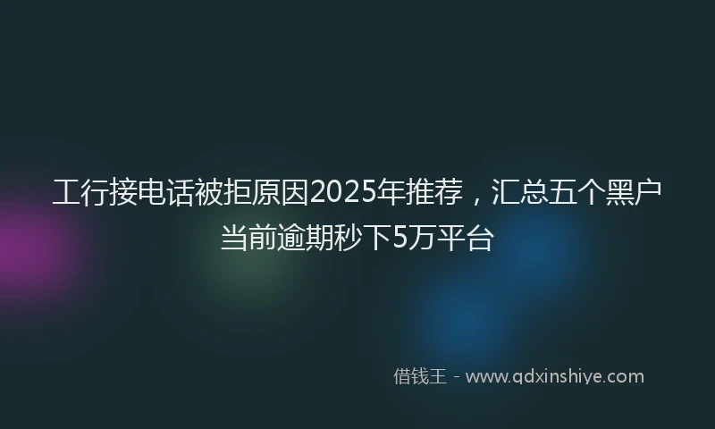 工行接电话被拒原因2025年推荐，汇总五个黑户当前逾期秒下5万平台