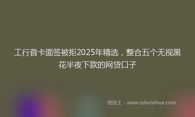 工行首卡面签被拒2025年精选，整合五个无视黑花半夜下款的网贷口子