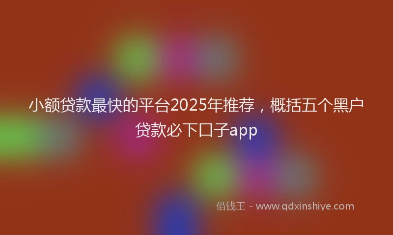 小额贷款最快的平台2025年推荐，概括五个黑户贷款必下口子app